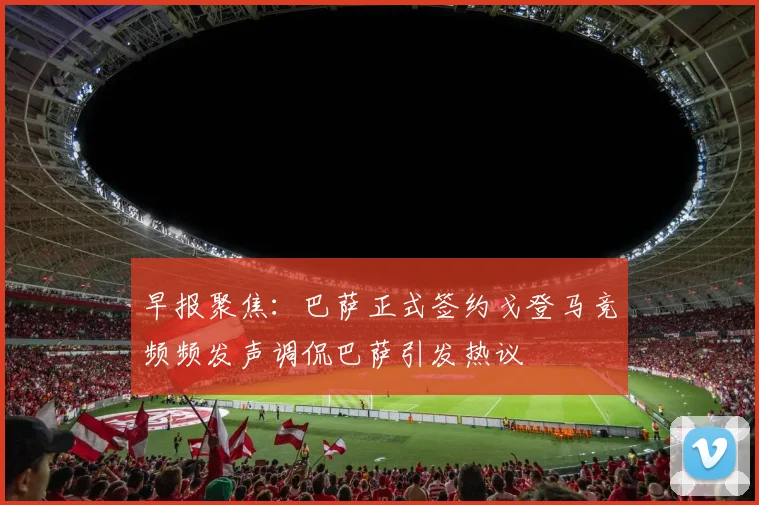 早报聚焦：巴萨正式签约戈登马竞频频发声调侃巴萨引发热议