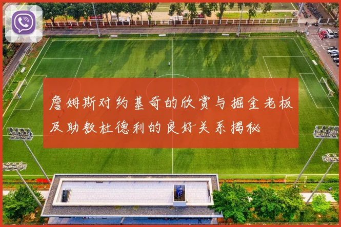 詹姆斯对约基奇的欣赏与掘金老板及助教杜德利的良好关系揭秘