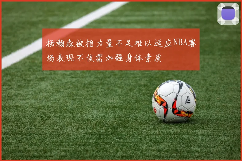 杨瀚森被指力量不足难以适应NBA赛场表现不佳需加强身体素质