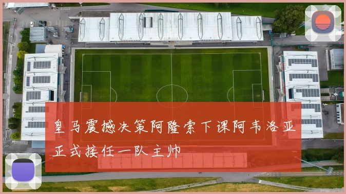皇马震撼决策阿隆索下课阿韦洛亚正式接任一队主帅