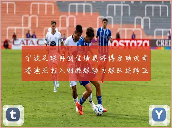 宁波足球再创佳绩奥塔博尔助攻奇塔迪尼打入制胜球助力球队逆转亚泰
