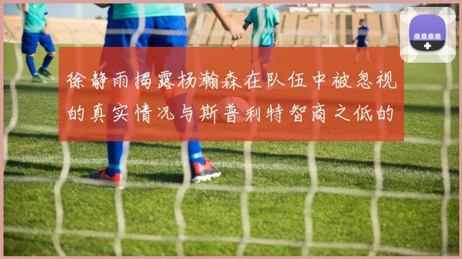 徐静雨揭露杨瀚森在队伍中被忽视的真实情况与斯普利特智商之低的尴尬真相