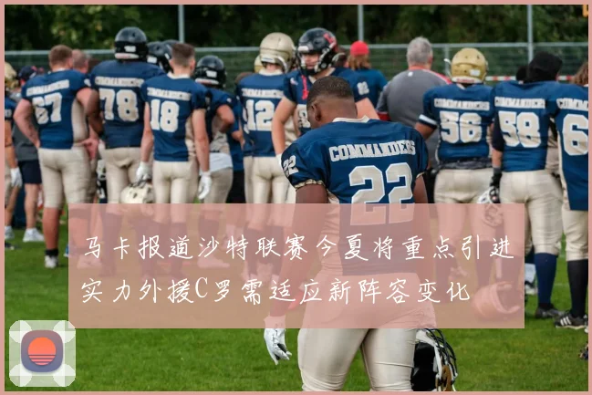 马卡报道沙特联赛今夏将重点引进实力外援C罗需适应新阵容变化