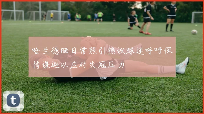 哈兰德晒日常照引热议球迷呼吁保持谦逊以应对失冠压力
