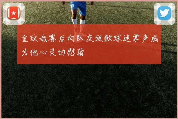 金玟哉赛后向队友致歉球迷掌声成为他心灵的慰藉