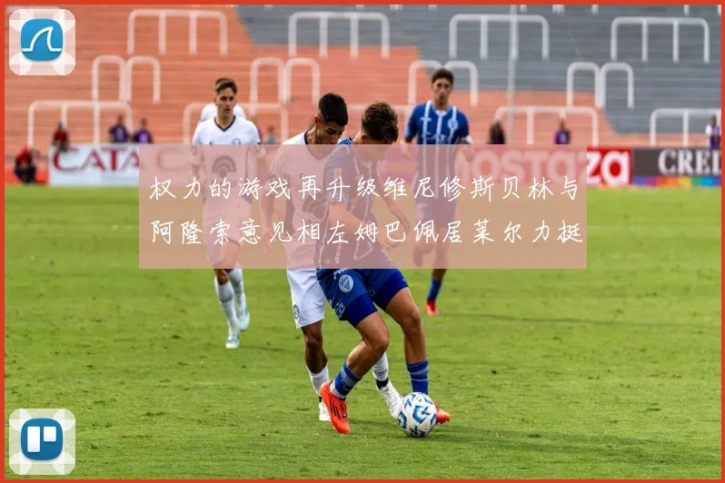 权力的游戏再升级维尼修斯贝林与阿隆索意见相左姆巴佩居莱尔力挺新势力