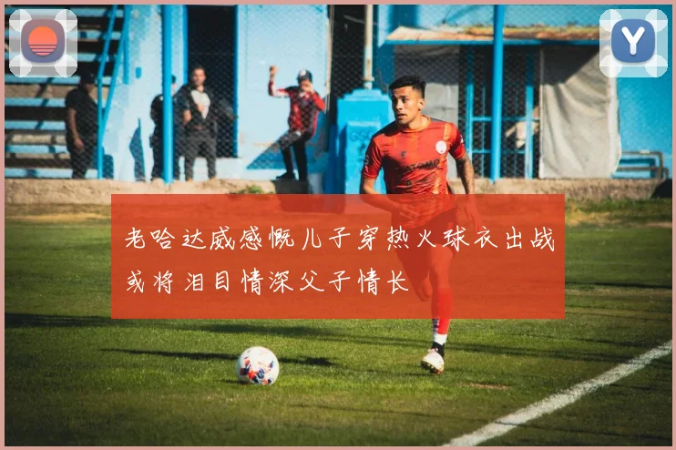 老哈达威感慨儿子穿热火球衣出战或将泪目情深父子情长