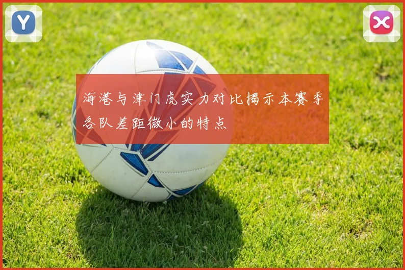 海港与津门虎实力对比揭示本赛季各队差距微小的特点