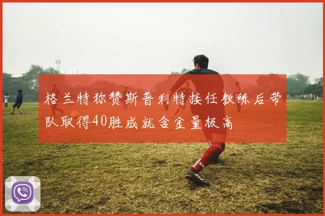格兰特称赞斯普利特接任教练后带队取得40胜成就含金量极高