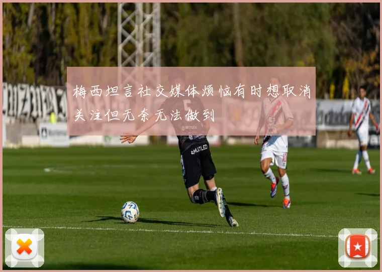 梅西坦言社交媒体烦恼有时想取消关注但无奈无法做到