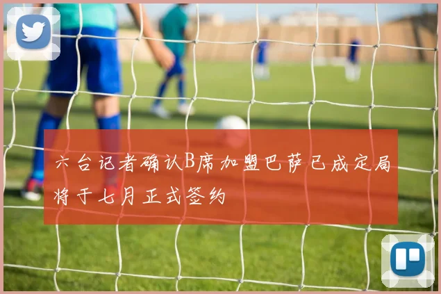 六台记者确认B席加盟巴萨已成定局将于七月正式签约