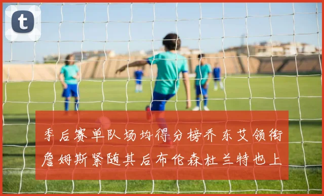 季后赛单队场均得分榜乔东艾领衔詹姆斯紧随其后布伦森杜兰特也上榜
