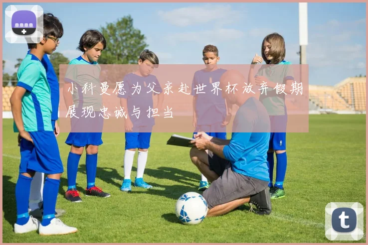 小科曼愿为父亲赴世界杯放弃假期展现忠诚与担当
