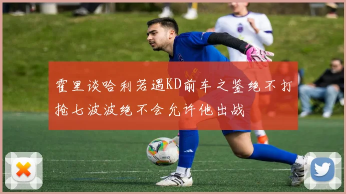 霍里谈哈利若遇KD前车之鉴绝不打抢七波波绝不会允许他出战