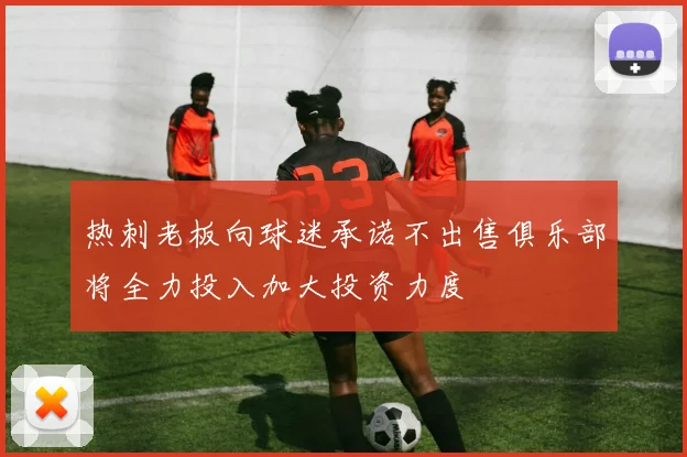 热刺老板向球迷承诺不出售俱乐部将全力投入加大投资力度
